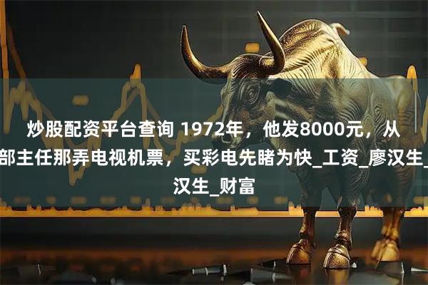 炒股配资平台查询 1972年，他发8000元，从总政部主任那弄电视机票，买彩电先睹为快_工资_廖汉生_财富