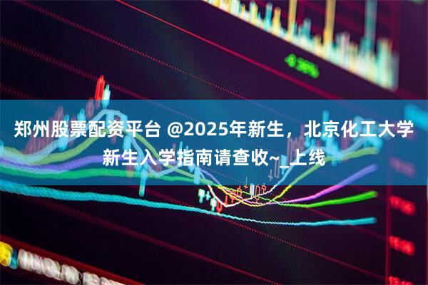 郑州股票配资平台 @2025年新生，北京化工大学新生入学指南请查收~_上线