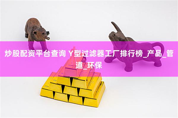 炒股配资平台查询 Y型过滤器工厂排行榜_产品_管道_环保