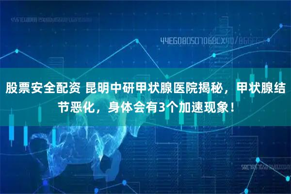 股票安全配资 昆明中研甲状腺医院揭秘，甲状腺结节恶化，身体会有3个加速现象！
