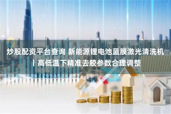 炒股配资平台查询 新能源锂电池蓝膜激光清洗机丨高低温下精准去胶参数合理调整
