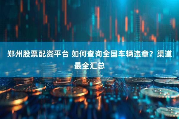 郑州股票配资平台 如何查询全国车辆违章？渠道最全汇总