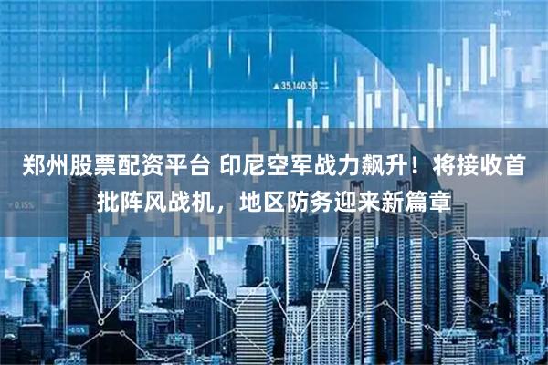 郑州股票配资平台 印尼空军战力飙升！将接收首批阵风战机，地区防务迎来新篇章