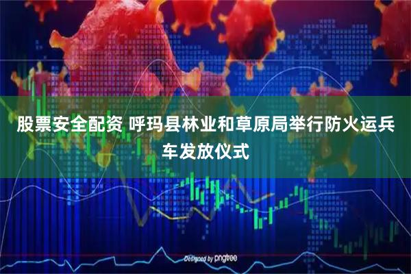 股票安全配资 呼玛县林业和草原局举行防火运兵车发放仪式