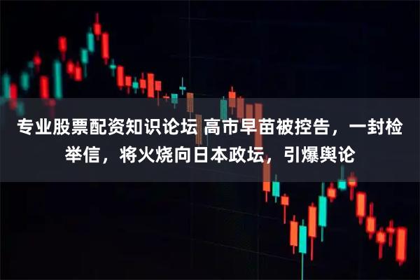 专业股票配资知识论坛 高市早苗被控告，一封检举信，将火烧向日本政坛，引爆舆论