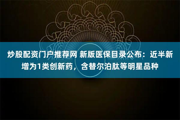 炒股配资门户推荐网 新版医保目录公布：近半新增为1类创新药，含替尔泊肽等明星品种