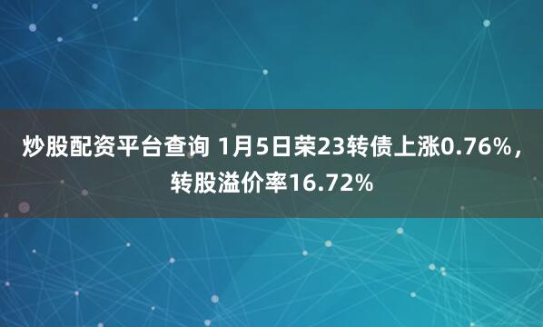 炒股配资平台查询 1月5日荣23转债上涨0.76%，转股溢价率16.72%