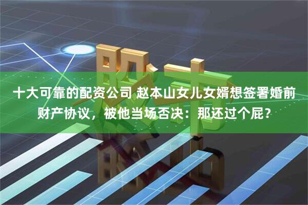 十大可靠的配资公司 赵本山女儿女婿想签署婚前财产协议，被他当场否决：那还过个屁？