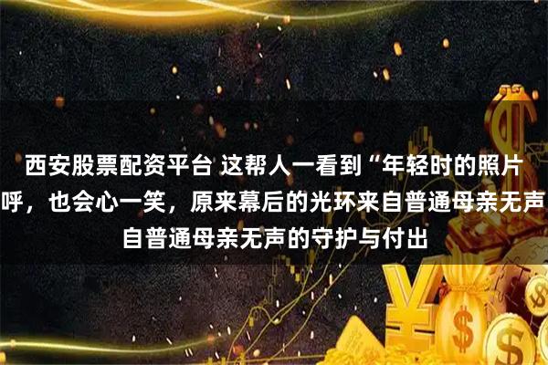 西安股票配资平台 这帮人一看到“年轻时的照片”就忍不住惊呼，也会心一笑，原来幕后的光环来自普通母亲无声的守护与付出