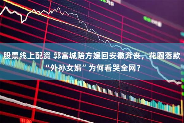 股票线上配资 郭富城陪方媛回安徽奔丧，花圈落款“外孙女婿”为何看哭全网？
